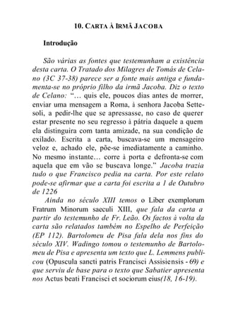 10. CARTA À IRMÃ JACOBA
Introdução
São várias as fontes que testemunham a existência
desta carta. O Tratado dos Milagres de Tomás de Cela-
no (3C 37-38) parece ser a fonte mais antiga e funda-
menta-se no próprio filho da irmã Jacoba. Diz o texto
de Celano: “… quis ele, poucos dias antes de morrer,
enviar uma mensagem a Roma, à senhora Jacoba Sette-
soli, a pedir-lhe que se apressasse, no caso de querer
estar presente no seu regresso à pátria daquele a quem
ela distinguira com tanta amizade, na sua condição de
exilado. Escrita a carta, buscava-se um mensageiro
veloz e, achado ele, põe-se imediatamente a caminho.
No mesmo instante… corre à porta e defronta-se com
aquela que em vão se buscava longe.” Jacoba trazia
tudo o que Francisco pedia na carta. Por este relato
pode-se afirmar que a carta foi escrita a 1 de Outubro
de 1226
Ainda no século XIII temos o Liber exemplorum
Fratrum Minorum saeculi XIII, que fala da carta a
partir do testemunho de Fr. Leão. Os factos à volta da
carta são relatados também no Espelho de Perfeição
(EP 112). Bartolomeu de Pisa fala dela nos fins do
século XIV. Wadingo tomou o testemunho de Bartolo-
meu de Pisa e apresenta um texto que L. Lemmens publi-
cou (Opuscula sancti patris Francisci Assisiensis - 69) e
que serviu de base para o texto que Sabatier apresenta
nos Actus beati Francisci et sociorum eius(18, 16-19).
 