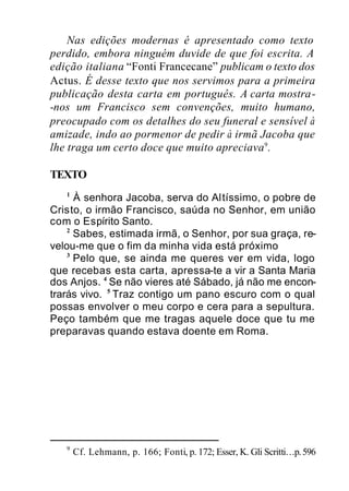 Nas edições modernas é apresentado como texto
perdido, embora ninguém duvide de que foi escrita. A
edição italiana “Fonti Francecane” publicam o texto dos
Actus. É desse texto que nos servimos para a primeira
publicação desta carta em português. A carta mostra-
-nos um Francisco sem convenções, muito humano,
preocupado com os detalhes do seu funeral e sensível à
amizade, indo ao pormenor de pedir à irmã Jacoba que
lhe traga um certo doce que muito apreciava9
.
TEXTO
1
À senhora Jacoba, serva do Altíssimo, o pobre de
Cristo, o irmão Francisco, saúda no Senhor, em união
com o Espírito Santo.
2
Sabes, estimada irmã, o Senhor, por sua graça, re-
velou-me que o fim da minha vida está próximo
3
Pelo que, se ainda me queres ver em vida, logo
que recebas esta carta, apressa-te a vir a Santa Maria
dos Anjos. 4
Se não vieres até Sábado, já não me encon-
trarás vivo. 5
Traz contigo um pano escuro com o qual
possas envolver o meu corpo e cera para a sepultura.
Peço também que me tragas aquele doce que tu me
preparavas quando estava doente em Roma.
9
Cf. Lehmann, p. 166; Fonti, p. 172; Esser, K. Gli Scritti…p.596
 