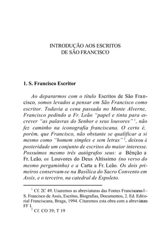 INTRODUÇÃO AOS ESCRITOS
DE SÃO FRANCISCO
1. S. Francisco Escritor
Ao depararmos com o título Escritos de São Fran-
cisco, somos levados a pensar em São Francisco como
escritor. Todavia a cena passada no Monte Alverne,
Francisco pedindo a Fr. Leão “papel e tinta para es-
crever “as palavras do Senhor e seus louvores” 1
, não
fez caminho na iconografia franciscana. O certo é,
porém, que Francisco, não obstante se qualificar a si
mesmo como “homem simples e sem letras” 2
, deixou à
posteridade um conjunto de escritos do maior interesse.
Possuímos mesmo três autógrafos seus: a Bênção a
Fr. Leão, os Louvores do Deus Altíssimo (no verso do
mesmo pergaminho) e a Carta a Fr. Leão. Os dois pri-
meiros conservam-se na Basílica do Sacro Convento em
Assis, e o terceiro, na catedral de Espoleto.
1
Cf. 2C 49. Usaremos as abreviaturas das Fontes FranciscanasI–
S. Francisco de Assis, Escritos, Biografias, Documentos, 2. Ed. Edito-
rial Franciscana, Braga, 1994. Citaremos esta obra com a abreviatura
FF I.
2
Cf. CO 39; T 19
 