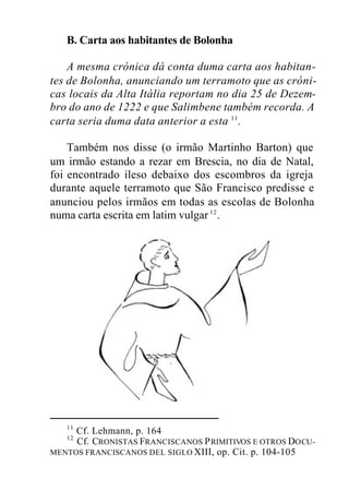B. Carta aos habitantes de Bolonha
A mesma crónica dá conta duma carta aos habitan-
tes de Bolonha, anunciando um terramoto que as cróni-
cas locais da Alta Itália reportam no dia 25 de Dezem-
bro do ano de 1222 e que Salimbene também recorda. A
carta seria duma data anterior a esta 11
.
Também nos disse (o irmão Martinho Barton) que
um irmão estando a rezar em Brescia, no dia de Natal,
foi encontrado ileso debaixo dos escombros da igreja
durante aquele terramoto que São Francisco predisse e
anunciou pelos irmãos em todas as escolas de Bolonha
numa carta escrita em latim vulgar 12
.
11
Cf. Lehmann, p. 164
12
Cf. CRONISTAS FRANCISCANOS PRIMITIVOS E OTROS DOCU-
MENTOS FRANCISCANOS DEL SIGLO XIII, op. Cit. p. 104-105
 
