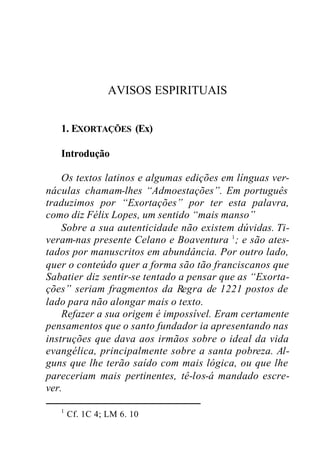 AVISOS ESPIRITUAIS
1. EXORTAÇÕES (Ex)
Introdução
Os textos latinos e algumas edições em línguas ver-
náculas chamam-lhes “Admoestações”. Em português
traduzimos por “Exortações” por ter esta palavra,
como diz Félix Lopes, um sentido “mais manso”
Sobre a sua autenticidade não existem dúvidas. Ti-
veram-nas presente Celano e Boaventura 1
; e são ates-
tados por manuscritos em abundância. Por outro lado,
quer o conteúdo quer a forma são tão franciscanos que
Sabatier diz sentir-se tentado a pensar que as “Exorta-
ções” seriam fragmentos da Regra de 1221 postos de
lado para não alongar mais o texto.
Refazer a sua origem é impossível. Eram certamente
pensamentos que o santo fundador ia apresentando nas
instruções que dava aos irmãos sobre o ideal da vida
evangélica, principalmente sobre a santa pobreza. Al-
guns que lhe terão saído com mais lógica, ou que lhe
pareceriam mais pertinentes, tê-los-á mandado escre-
ver.
1
Cf. 1C 4; LM 6. 10
 