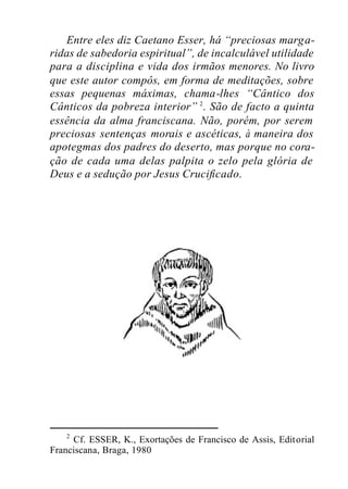 Entre eles diz Caetano Esser, há “preciosas marga-
ridas de sabedoria espiritual”, de incalculável utilidade
para a disciplina e vida dos irmãos menores. No livro
que este autor compôs, em forma de meditações, sobre
essas pequenas máximas, chama-lhes “Cântico dos
Cânticos da pobreza interior” 2
. São de facto a quinta
essência da alma franciscana. Não, porém, por serem
preciosas sentenças morais e ascéticas, à maneira dos
apotegmas dos padres do deserto, mas porque no cora-
ção de cada uma delas palpita o zelo pela glória de
Deus e a sedução por Jesus Crucificado.
2
Cf. ESSER, K., Exortações de Francisco de Assis, Editorial
Franciscana, Braga, 1980
 
