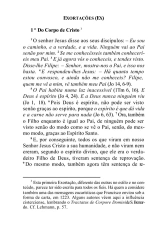 EXORTAÇÕES (EX)
1ª Do Corpo de Cristo 3
1
O senhor Jesus disse aos seus discípulos: – Eu sou
o caminho, e a verdade, e a vida. Ninguém vai ao Pai
senão por mim. 2
Se me conhecêsseis também conhecerí-
eis meu Pai. 3
E já agora vós o conheceis, e tendes visto.
Disse-lhe Filipe: – Senhor, mostra-nos o Pai, e isso nos
basta. 4
E respondeu-lhes Jesus: – Há quanto tempo
estou convosco, e ainda não me conheceis? Filipe,
quem me vê a mim, vê também meu Pai (Jo 14, 6-9).
5
O Pai habita numa luz inacessível (1Tm 6, 16). E
Deus é espírito (Jo 4, 24). E a Deus nunca ninguém viu
(Jo 1, 18). 6
Pois Deus é espírito, não pode ser visto
senão graças ao espírito, porque o espírito é que dá vida
e a carne não serve para nada (Jo 6, 63). 7
Ora, também
o Filho enquanto é igual ao Pai, de ninguém pode ser
visto senão do modo como se vê o Pai, senão, do mes-
mo modo, graças ao Espírito Santo.
8
E, por conseguinte, todos os que viram em nosso
Senhor Jesus Cristo a sua humanidade, e não viram nem
creram, segundo o espírito divino, que ele era o verda-
deiro Filho de Deus, tiveram sentença de reprovação.
9
Do mesmo modo, também agora têm sentença de re-
3
Esta primeira Exortação, diferente das outras no estilo e no con-
teúdo, parece ter sido escrita para todos os fieis. Há quem a considere
também uma das mensagens eucarísticas que Francisco enviou sob a
forma de carta, em 1223. Alguns autores vêem aqui a influência
cisterciense, lembrando o Tractatus de Corpore DominideS.Bernar-
do. Cf. Lehmann, p. 57.
 