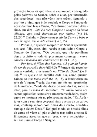 provação todos os que vêem o sacramento consagrado
pelas palavras do Senhor, sobre o altar, por intermédio
dos sacerdotes, mas não vêem nem crêem, segundo o
espírito divino, que é de verdade o Corpo e Sangue de
nosso Senhor Jesus Cristo, 10
conforme o atesta o Altís-
simo, que diz: – Isto é o meu Corpo e o Sangue da Nova
Aliança, que será derramado por muitos (Mc 14,
22. 24) 11
E ainda: – Quem come a minha Carne e bebe o
meu Sangue, tem a vida eterna (Jo 6, 55).
12
Portanto, o que tem o espírito do Senhor que habita
nos seus fiéis, esse, sim, recebe o santíssimo Corpo e
Sangue do Senhor. 13
Os demais, que não partilham
desse espírito e todavia presumem comungar, esses
comem e bebem a sua condenação (1Cor 11, 20).
14
Por isso, ó filhos dos homens, até quando haveis
de ser de coração duro?(Sl 4, 3). 15
Porque não reconhe-
ceis a verdade, e acreditais no Filho de Deus? (Jo 9,
35). 16
Eis que ele se humilha cada dia, como quando
baixou do seu trono real (Sb 18, 15), a tomar carne no
seio da Virgem; 17
cada dia vem até nós em aparências
de humildade; 18
cada dia desce do seio do Pai, sobre o
altar, para as mãos do sacerdote. 19
E assim como aos
santos Apóstolos se mostrou em carne verdadeira, assim
agora se mostra a nós no pão sacramentado. 20
Os Após-
tolos com a sua vista corporal viam apenas a sua carne;
mas, contemplando-o com olhos do espírito, acredita-
vam que ele era Deus. 21
De igual modo, os nossos olhos
de carne só vêem ali pão e vinho; mas saiba a nossa fé
firmemente acreditar que ali está, vivo e verdadeiro, o
seu santíssimo Corpo e Sangue.
 