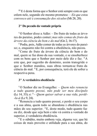 22
E é desta forma que o Senhor está sempre com os que
crêem nele, segundo ele mesmo prometeu: – Eis que estou
convosco até à consumação dos séculos (Mt 28, 20).
2ª Do pecado da vontade própria
1
O Senhor disse a Adão: – Do fruto de todas as árvo-
res do paraíso, podes comer; mas não comas do fruto da
árvore da ciência do bem e do mal (Gn 2, 16-17).
2
Podia, pois, Adão comer de todas as árvores do paraí-
so; e, enquanto não foi contra a obediência, não pecou.
3
Come do fruto da árvore da ciência do bem e do
mal, quem se faz dono da sua vontade, e se ensoberbece
com os bens que o Senhor por meio dele diz e faz. 4
A
este que, por sugestão do demónio, assim transgride o
que o Senhor mandou, suas obras tornam-se fruto da
ciência do mal. 5
E, por consequência, terá ele de sofrer a
respectiva pena.
3ª A verdadeira obediência
1
O Senhor diz no Evangelho: – Quem não renuncia
a tudo quanto possui, não pode ser meu discípulo
(Lc 14, 33); e: 2
– Quem quiser salvar a sua vida, perdê-
-la-á (Lc 9, 24).
3
Renuncia a tudo quanto possui, e perde o seu corpo
e a sua alma, quem todo se abandona à obediência nas
mãos do seu superior. 4
E, deste modo, tudo quanto faz
ou diz, desde que seja bem e não vá contra a vontade do
superior, é verdadeira obediência.
5
E o súbdito, muito embora veja, alguma vez, que há
coisas de mais proveito e utilidade para a sua alma, do
 