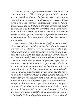 Em que sentido se poderá considerar São Francisco
como escritor?… Não é uma pergunta inútil, porque
nos permitirá avaliar a relação que existe entre a per-
sonalidade do Santo e os escritos que nos deixou. Fran-
cisco não é um escritor profissional, como os há em
nossos dias, que do trabalho literário fazem o seu modo
de vida. As suas produções literárias são actos ocasio-
nais, solicitados quer pelas necessidades que lhe ocor-
reram na vida, quer pelo seu zelo apostólico, quer ain-
da pela inspiração e pelo fervor da alma. Mas sempre
ocasionais.
Uma característica bem mais significativa é a nota
visceralmente pessoal desses escritos. Com frequência
um escritor, ao desenvolver um tema, apresenta o que
sobre o assunto outros pensaram e a sua opinião, em-
bora sua, é influenciada pela dos outros. Os fundadores
dos institutos religiosos – entre os quais se situa o nosso
caso – ao redigirem as constituições ou regras desses
institutos, procuram recolher o que a experiência do
passado ensinou ou o que outros fundadores escreve-
ram sob a forma de bem organizar uma comunidade.
Com Francisco não se passa assim. Tudo quanto escre-
ve ou dita é espírito e vida. É fruto da sua experiência
espiritual: do seu diálogo com Deus, do seu enamora-
mento com Cristo, da paixão que este enamoramento
atingiu e das aventuras que constituem a sua gesta
interior. É também da sua experiência vivida, isto é:
das suas lutas pessoais, do seu convívio com os irmãos,
das suas iniciativas apostólicas, do empenho que pôs na
criação da Ordem, da paixão com que viveu a vida da
 