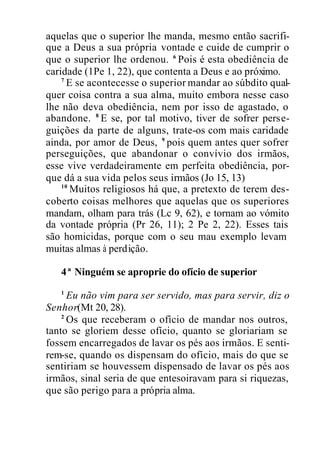 aquelas que o superior lhe manda, mesmo então sacrifi-
que a Deus a sua própria vontade e cuide de cumprir o
que o superior lhe ordenou. 6
Pois é esta obediência de
caridade (1Pe 1, 22), que contenta a Deus e ao próximo.
7
E se acontecesse o superior mandar ao súbdito qual-
quer coisa contra a sua alma, muito embora nesse caso
lhe não deva obediência, nem por isso de agastado, o
abandone. 8
E se, por tal motivo, tiver de sofrer perse-
guições da parte de alguns, trate-os com mais caridade
ainda, por amor de Deus, 9
pois quem antes quer sofrer
perseguições, que abandonar o convívio dos irmãos,
esse vive verdadeiramente em perfeita obediência, por-
que dá a sua vida pelos seus irmãos (Jo 15, 13)
10
Muitos religiosos há que, a pretexto de terem des-
coberto coisas melhores que aquelas que os superiores
mandam, olham para trás (Lc 9, 62), e tornam ao vómito
da vontade própria (Pr 26, 11); 2 Pe 2, 22). Esses tais
são homicidas, porque com o seu mau exemplo levam
muitas almas à perdição.
4ª Ninguém se aproprie do ofício de superior
1
Eu não vim para ser servido, mas para servir, diz o
Senhor(Mt 20, 28).
2
Os que receberam o ofício de mandar nos outros,
tanto se gloriem desse ofício, quanto se gloriariam se
fossem encarregados de lavar os pés aos irmãos. E senti-
rem-se, quando os dispensam do ofício, mais do que se
sentiriam se houvessem dispensado de lavar os pés aos
irmãos, sinal seria de que entesoiravam para si riquezas,
que são perigo para a própria alma.
 