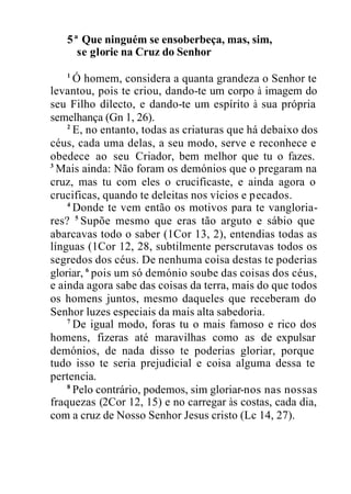 5ª Que ninguém se ensoberbeça, mas, sim,
se glorie na Cruz do Senhor
1
Ó homem, considera a quanta grandeza o Senhor te
levantou, pois te criou, dando-te um corpo à imagem do
seu Filho dilecto, e dando-te um espírito à sua própria
semelhança (Gn 1, 26).
2
E, no entanto, todas as criaturas que há debaixo dos
céus, cada uma delas, a seu modo, serve e reconhece e
obedece ao seu Criador, bem melhor que tu o fazes.
3
Mais ainda: Não foram os demónios que o pregaram na
cruz, mas tu com eles o crucificaste, e ainda agora o
crucificas, quando te deleitas nos vícios e pecados.
4
Donde te vem então os motivos para te vangloria-
res? 5
Supõe mesmo que eras tão arguto e sábio que
abarcavas todo o saber (1Cor 13, 2), entendias todas as
línguas (1Cor 12, 28, subtilmente perscrutavas todos os
segredos dos céus. De nenhuma coisa destas te poderias
gloriar, 6
pois um só demónio soube das coisas dos céus,
e ainda agora sabe das coisas da terra, mais do que todos
os homens juntos, mesmo daqueles que receberam do
Senhor luzes especiais da mais alta sabedoria.
7
De igual modo, foras tu o mais famoso e rico dos
homens, fizeras até maravilhas como as de expulsar
demónios, de nada disso te poderias gloriar, porque
tudo isso te seria prejudicial e coisa alguma dessa te
pertencia.
8
Pelo contrário, podemos, sim gloriar-nos nas nossas
fraquezas (2Cor 12, 15) e no carregar às costas, cada dia,
com a cruz de Nosso Senhor Jesus cristo (Lc 14, 27).
 