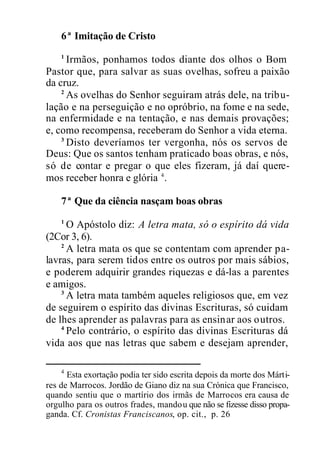 6ª Imitação de Cristo
1
Irmãos, ponhamos todos diante dos olhos o Bom
Pastor que, para salvar as suas ovelhas, sofreu a paixão
da cruz.
2
As ovelhas do Senhor seguiram atrás dele, na tribu-
lação e na perseguição e no opróbrio, na fome e na sede,
na enfermidade e na tentação, e nas demais provações;
e, como recompensa, receberam do Senhor a vida eterna.
3
Disto deveríamos ter vergonha, nós os servos de
Deus: Que os santos tenham praticado boas obras, e nós,
só de contar e pregar o que eles fizeram, já daí quere-
mos receber honra e glória 4
.
7ª Que da ciência nasçam boas obras
1
O Apóstolo diz: A letra mata, só o espírito dá vida
(2Cor 3, 6).
2
A letra mata os que se contentam com aprender pa-
lavras, para serem tidos entre os outros por mais sábios,
e poderem adquirir grandes riquezas e dá-las a parentes
e amigos.
3
A letra mata também aqueles religiosos que, em vez
de seguirem o espírito das divinas Escrituras, só cuidam
de lhes aprender as palavras para as ensinar aos outros.
4
Pelo contrário, o espírito das divinas Escrituras dá
vida aos que nas letras que sabem e desejam aprender,
4
Esta exortação podia ter sido escrita depois da morte dos Márti-
res de Marrocos. Jordão de Giano diz na sua Crónica que Francisco,
quando sentiu que o martírio dos irmãs de Marrocos era causa de
orgulho para os outros frades, mandou que não se fizesse disso propa-
ganda. Cf. Cronistas Franciscanos, op. cit., p. 26
 