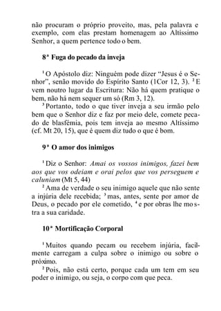 não procuram o próprio proveito, mas, pela palavra e
exemplo, com elas prestam homenagem ao Altíssimo
Senhor, a quem pertence todo o bem.
8ª Fuga do pecado da inveja
1
O Apóstolo diz: Ninguém pode dizer “Jesus é o Se-
nhor”, senão movido do Espírito Santo (1Cor 12, 3). 2
E
vem noutro lugar da Escritura: Não há quem pratique o
bem, não há nem sequer um só (Rm 3, 12).
3
Portanto, todo o que tiver inveja a seu irmão pelo
bem que o Senhor diz e faz por meio dele, comete peca-
do de blasfémia, pois tem inveja ao mesmo Altíssimo
(cf. Mt 20, 15), que é quem diz tudo o que é bom.
9ª O amor dos inimigos
1
Diz o Senhor: Amai os vossos inimigos, fazei bem
aos que vos odeiam e orai pelos que vos perseguem e
caluniam (Mt 5, 44)
2
Ama de verdade o seu inimigo aquele que não sente
a injúria dele recebida; 3
mas, antes, sente por amor de
Deus, o pecado por ele cometido, 4
e por obras lhe mo s-
tra a sua caridade.
10ª Mortificação Corporal
1
Muitos quando pecam ou recebem injúria, facil-
mente carregam a culpa sobre o inimigo ou sobre o
próximo.
2
Pois, não está certo, porque cada um tem em seu
poder o inimigo, ou seja, o corpo com que peca.
 