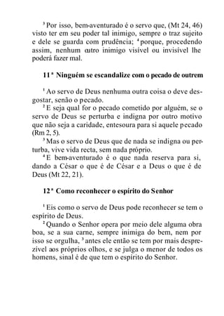 3
Por isso, bem-aventurado é o servo que, (Mt 24, 46)
visto ter em seu poder tal inimigo, sempre o traz sujeito
e dele se guarda com prudência; 4
porque, procedendo
assim, nenhum outro inimigo visível ou invisível lhe
poderá fazer mal.
11ª Ninguém se escandalize com o pecado de outrem
1
Ao servo de Deus nenhuma outra coisa o deve des-
gostar, senão o pecado.
2
E seja qual for o pecado cometido por alguém, se o
servo de Deus se perturba e indigna por outro motivo
que não seja a caridade, entesoura para si aquele pecado
(Rm 2, 5).
3
Mas o servo de Deus que de nada se indigna ou per-
turba, vive vida recta, sem nada próprio.
4
E bem-aventurado é o que nada reserva para si,
dando a César o que é de César e a Deus o que é de
Deus (Mt 22, 21).
12ª Como reconhecer o espírito do Senhor
1
Eis como o servo de Deus pode reconhecer se tem o
espírito de Deus.
2
Quando o Senhor opera por meio dele alguma obra
boa, se a sua carne, sempre inimiga do bem, nem por
isso se orgulha, 3
antes ele então se tem por mais despre-
zível aos próprios olhos, e se julga o menor de todos os
homens, sinal é de que tem o espírito do Senhor.
 