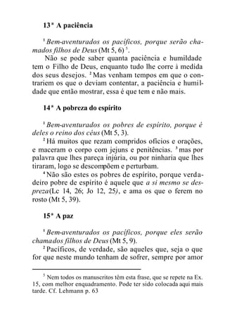 13ª A paciência
1
Bem-aventurados os pacíficos, porque serão cha-
mados filhos de Deus (Mt 5, 6) 5
.
Não se pode saber quanta paciência e humildade
tem o Filho de Deus, enquanto tudo lhe corre à medida
dos seus desejos. 2
Mas venham tempos em que o con-
trariem os que o deviam contentar, a paciência e humil-
dade que então mostrar, essa é que tem e não mais.
14ª A pobreza do espírito
1
Bem-aventurados os pobres de espírito, porque é
deles o reino dos céus (Mt 5, 3).
2
Há muitos que rezam compridos ofícios e orações,
e maceram o corpo com jejuns e penitências. 3
mas por
palavra que lhes pareça injúria, ou por ninharia que lhes
tiraram, logo se descompõem e perturbam.
4
Não são estes os pobres de espírito, porque verda-
deiro pobre de espírito é aquele que a si mesmo se des-
preza(Lc 14, 26; Jo 12, 25), e ama os que o ferem no
rosto (Mt 5, 39).
15ª A paz
1
Bem-aventurados os pacíficos, porque eles serão
chamados filhos de Deus (Mt 5, 9).
2
Pacíficos, de verdade, são aqueles que, seja o que
for que neste mundo tenham de sofrer, sempre por amor
5
Nem todos os manuscritos têm esta frase, que se repete na Ex.
15, com melhor enquadramento. Pode ter sido colocada aqui mais
tarde. Cf. Lehmann p. 63
 