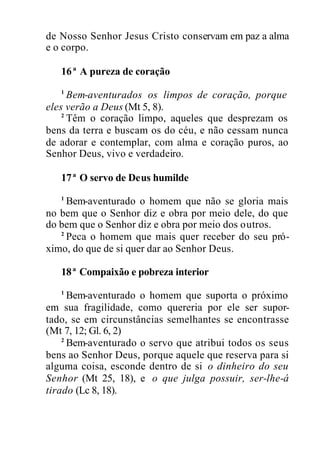 de Nosso Senhor Jesus Cristo conservam em paz a alma
e o corpo.
16ª A pureza de coração
1
Bem-aventurados os limpos de coração, porque
eles verão a Deus (Mt 5, 8).
2
Têm o coração limpo, aqueles que desprezam os
bens da terra e buscam os do céu, e não cessam nunca
de adorar e contemplar, com alma e coração puros, ao
Senhor Deus, vivo e verdadeiro.
17ª O servo de Deus humilde
1
Bem-aventurado o homem que não se gloria mais
no bem que o Senhor diz e obra por meio dele, do que
do bem que o Senhor diz e obra por meio dos outros.
2
Peca o homem que mais quer receber do seu pró-
ximo, do que de si quer dar ao Senhor Deus.
18ª Compaixão e pobreza interior
1
Bem-aventurado o homem que suporta o próximo
em sua fragilidade, como quereria por ele ser supor-
tado, se em circunstâncias semelhantes se encontrasse
(Mt 7, 12; Gl. 6, 2)
2
Bem-aventurado o servo que atribui todos os seus
bens ao Senhor Deus, porque aquele que reserva para si
alguma coisa, esconde dentro de si o dinheiro do seu
Senhor (Mt 25, 18), e o que julga possuir, ser-lhe-á
tirado (Lc 8, 18).
 