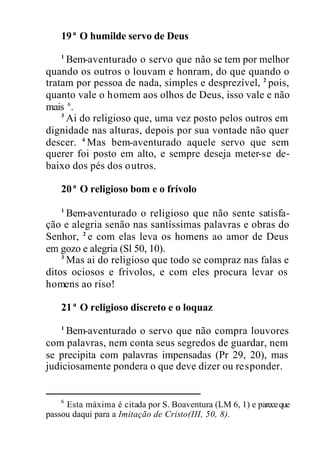 19ª O humilde servo de Deus
1
Bem-aventurado o servo que não se tem por melhor
quando os outros o louvam e honram, do que quando o
tratam por pessoa de nada, simples e desprezível, 2
pois,
quanto vale o homem aos olhos de Deus, isso vale e não
mais 6
.
3
Ai do religioso que, uma vez posto pelos outros em
dignidade nas alturas, depois por sua vontade não quer
descer. 4
Mas bem-aventurado aquele servo que sem
querer foi posto em alto, e sempre deseja meter-se de-
baixo dos pés dos outros.
20ª O religioso bom e o frívolo
1
Bem-aventurado o religioso que não sente satisfa-
ção e alegria senão nas santíssimas palavras e obras do
Senhor, 2
e com elas leva os homens ao amor de Deus
em gozo e alegria (Sl 50, 10).
3
Mas ai do religioso que todo se compraz nas falas e
ditos ociosos e frívolos, e com eles procura levar os
homens ao riso!
21ª O religioso discreto e o loquaz
1
Bem-aventurado o servo que não compra louvores
com palavras, nem conta seus segredos de guardar, nem
se precipita com palavras impensadas (Pr 29, 20), mas
judiciosamente pondera o que deve dizer ou responder.
6
Esta máxima é citada por S. Boaventura (LM 6, 1) e pareceque
passou daqui para a Imitação de Cristo(III, 50, 8).
 