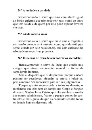 24ª A verdadeira caridade
Bem-aventurado o servo que ama com afecto igual
ao irmão enfermo que não pode retribuir, como ao outro
que tem saúde e de quem por isso pode esperar favores
em paga.
25ª Ainda sobre o amor
Bem-aventurado o servo que tanto ama e respeita o
seu irmão quando está ausente, como quando está pre-
sente, e nada diz dele na ausência, que com caridade lhe
não pudesse repetir na presença.
26ª Os servos de Deus devem honrar os sacerdotes
1
Bem-aventurado o servo de Deus que confia nos
clérigos que vivem rectamente, segundo a forma da
santa Igreja Romana.
2
Mas ai daqueles que os desprezam: porque embora
possam ser pecadores, ninguém se atreva a julgá-los,
pois o mesmo Senhor reserva para si o seu julgamento.
3
Porque quanto sobreexcede a todos os demais, o
ministério que eles têm do santíssimo Corpo e Sangue
de nosso Senhor Jesus Cristo, que eles recebem e só eles
aos outros administram, 4
tanto o pecado cometido con-
tra eles é mais grave do que os cometidos contra todos
os demais homens deste mu ndo.
 