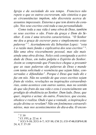 Igreja e da sociedade do seu tempo. Francisco não
repete o que os outros escreveram, não sintetiza o que
as circunstâncias impõem, não discreteia acerca de
assuntos impessoais. Entorna o que tem dentro do cora-
ção. Nos seus escritos está toda a sua personalidade.
Como toda a sua vida é uma obra de Deus, também
os seus escritos o são. Fruto da graça e Dom do Se-
nhor. E esta é uma terceira característica. “O Senhor
me deu a graça de escrever pura e simplesmente estas
palavras” 3
. Acertadamente diz Sebastian Lopez: “esta
é a razão mais funda e explicativa dos seus escritos” 4
.
São uma obra visceralmente pessoal, mas são mais
ainda uma obra divina. Neles está consignada a activi-
dade de Deus, em todos palpita o Espírito do Senhor.
Assim se compreende que Francisco chegue a presumir
que as suas palavras são palavras de Deus e mande
com tanta solicitude e veemência que sejam lidas, con-
servadas e difundidas 5
. Porque é Deus que tudo diz e
faz em nós. Não no sentido de que esses escritos sejam
fruto de visões, revelações ou inspirações extraordiná-
rias, como acontece com outros santos, mas no sentido
de que são fruto da sua vida e esta é essencialmente um
prodígio de obediência ao Senhor. Dum lado, Deus, que
quer, inspira e actua: do outro, Francisco, que escuta,
obedece e realiza. Onde é que a vontade, a inspiração e
acção divina se revelam? Não em fenómenos extraordi-
nários, mas nos acontecimentos do dia-a-dia. O encon-
3
T 39
4
Cf. FFI, p. 22 nt. 4
5
1CCt 9-10; 2CCt 6-7; 1CF 88; CM 21; CO 47-48;CGP8-9;1R
24, 4; T 37-39
 