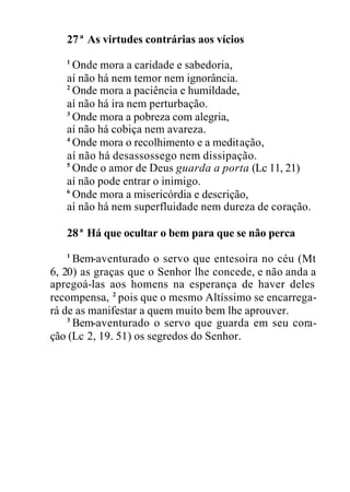 27ª As virtudes contrárias aos vícios
1
Onde mora a caridade e sabedoria,
aí não há nem temor nem ignorância.
2
Onde mora a paciência e humildade,
aí não há ira nem perturbação.
3
Onde mora a pobreza com alegria,
aí não há cobiça nem avareza.
4
Onde mora o recolhimento e a meditação,
aí não há desassossego nem dissipação.
5
Onde o amor de Deus guarda a porta (Lc 11, 21)
aí não pode entrar o inimigo.
6
Onde mora a misericórdia e descrição,
aí não há nem superfluidade nem dureza de coração.
28ª Há que ocultar o bem para que se não perca
1
Bem-aventurado o servo que entesoira no céu (Mt
6, 20) as graças que o Senhor lhe concede, e não anda a
apregoá-las aos homens na esperança de haver deles
recompensa, 2
pois que o mesmo Altíssimo se encarrega-
rá de as manifestar a quem muito bem lhe aprouver.
3
Bem-aventurado o servo que guarda em seu cora-
ção (Lc 2, 19. 51) os segredos do Senhor.
 