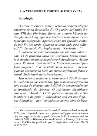 2. A VERDADEIRAE PERFEITA ALEGRIA (VPA)
Introdução
O primeiro esboço sobre o tema da perfeita alegria
encontra-se na Exortação 5ª. O quadro definitivo é o
cap. VIII das Florinhas. Entre um e outro há uma re-
dacção mais longa que o primeiro e mais breve e cor-
tante que o segundo. Aparece como um episódio conta-
do por Fr. Leonardo. Quando se teria dado esse diálo-
go? Fr. Leonardo diz simplesmente: “Certo dia…” 1
.
É claramente uma meditação em voz alta sobre o
cap. 13 da primeira carta aos Coríntios. Sendo assim,
já a simples mudança de palavra é significativo. Aquilo
que S. Paulo diz “caridade”, S. Francisco chama “per-
feita alegria”. É a caridade feita sorriso… mesmo
quando acontece no meio do maior sofrimento físico e
moral. Tudo isto é muito franciscano.
Mas o pensamento de S. Francisco é difícil de cap-
tar. Sobretudo nas Florinhas. Que o máximo sofrimento
seja causa de alegria, não é difícil de compreender no
estigmatizado do Alverne. O sofrimento identifica-o
com o seu “Amado”, Cristo pobre e crucificado, e isto
inundava-o de gozo. A dificuldade está em que diga –
nas Florinhas – que “em todos os outros dons de Deus
1
Geralmente toma-se este “certo dia”, como um dia de outonode
1220, pouco depois de Francisco regressar do Egipto, antes de renun-
ciar ao cargo de ministro geral. O relato do Fr. Leonardo está no
códice 9. 2878 da Biblioteca Nacional Central de Florença. Foi escrito
entre 1316/40 e foi publicado por B. Bughetti no Arch.Franc.Hist.20
(1927) 107.
 
