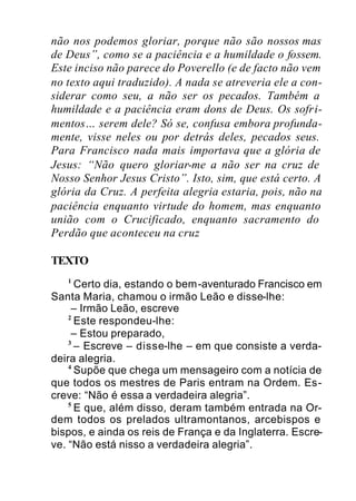 não nos podemos gloriar, porque não são nossos mas
de Deus”, como se a paciência e a humildade o fossem.
Este inciso não parece do Poverello (e de facto não vem
no texto aqui traduzido). A nada se atreveria ele a con-
siderar como seu, a não ser os pecados. Também a
humildade e a paciência eram dons de Deus. Os sofri-
mentos… serem dele? Só se, confusa embora profunda-
mente, visse neles ou por detrás deles, pecados seus.
Para Francisco nada mais importava que a glória de
Jesus: “Não quero gloriar-me a não ser na cruz de
Nosso Senhor Jesus Cristo”. Isto, sim, que está certo. A
glória da Cruz. A perfeita alegria estaria, pois, não na
paciência enquanto virtude do homem, mas enquanto
união com o Crucificado, enquanto sacramento do
Perdão que aconteceu na cruz
TEXTO
1
Certo dia, estando o bem-aventurado Francisco em
Santa Maria, chamou o irmão Leão e disse-lhe:
– Irmão Leão, escreve
2
Este respondeu-lhe:
– Estou preparado,
3
– Escreve – disse-lhe – em que consiste a verda-
deira alegria.
4
Supõe que chega um mensageiro com a notícia de
que todos os mestres de Paris entram na Ordem. Es-
creve: “Não é essa a verdadeira alegria”.
5
E que, além disso, deram também entrada na Or-
dem todos os prelados ultramontanos, arcebispos e
bispos, e ainda os reis de França e da Inglaterra. Escre-
ve. “Não está nisso a verdadeira alegria”.
 
