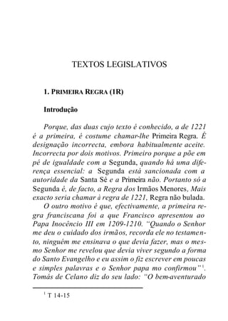 TEXTOS LEGISLATIVOS
1. PRIMEIRA REGRA (1R)
Introdução
Porque, das duas cujo texto é conhecido, a de 1221
é a primeira, é costume chamar-lhe Primeira Regra. É
designação incorrecta, embora habitualmente aceite.
Incorrecta por dois motivos. Primeiro porque a põe em
pé de igualdade com a Segunda, quando há uma dife-
rença essencial: a Segunda está sancionada com a
autoridade da Santa Sé e a Primeira não. Portanto só a
Segunda é, de facto, a Regra dos Irmãos Menores, Mais
exacto seria chamar à regra de 1221, Regra não bulada.
O outro motivo é que, efectivamente, a primeira re-
gra franciscana foi a que Francisco apresentou ao
Papa Inocêncio III em 1209-1210. “Quando o Senhor
me deu o cuidado dos irmãos, recorda ele no testamen-
to, ninguém me ensinava o que devia fazer, mas o mes-
mo Senhor me revelou que devia viver segundo a forma
do Santo Evangelho e eu assim o fiz escrever em poucas
e simples palavras e o Senhor papa mo confirmou” 1
.
Tomás de Celano diz do seu lado: “O bem-aventurado
1
T 14-15
 