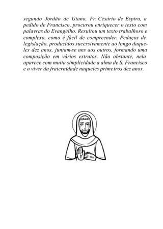 segundo Jordão de Giano, Fr. Cesário de Espira, a
pedido de Francisco, procurou enriquecer o texto com
palavras do Evangelho. Resultou um texto trabalhoso e
complexo, como é fácil de compreender. Pedaços de
legislação, produzidos sucessivamente ao longo daque-
les dez anos, juntam-se uns aos outros, formando uma
composição em vários estratos. Não obstante, nela
aparece com muita simplicidade a alma de S. Francisco
e o viver da fraternidade naqueles primeiros dez anos.
 