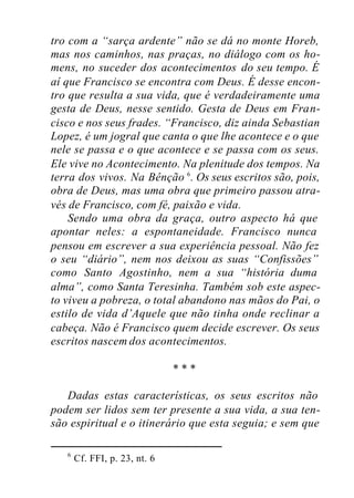 tro com a “sarça ardente” não se dá no monte Horeb,
mas nos caminhos, nas praças, no diálogo com os ho-
mens, no suceder dos acontecimentos do seu tempo. É
aí que Francisco se encontra com Deus. É desse encon-
tro que resulta a sua vida, que é verdadeiramente uma
gesta de Deus, nesse sentido. Gesta de Deus em Fran-
cisco e nos seus frades. “Francisco, diz ainda Sebastian
Lopez, é um jogral que canta o que lhe acontece e o que
nele se passa e o que acontece e se passa com os seus.
Ele vive no Acontecimento. Na plenitude dos tempos. Na
terra dos vivos. Na Bênção 6
. Os seus escritos são, pois,
obra de Deus, mas uma obra que primeiro passou atra-
vés de Francisco, com fé, paixão e vida.
Sendo uma obra da graça, outro aspecto há que
apontar neles: a espontaneidade. Francisco nunca
pensou em escrever a sua experiência pessoal. Não fez
o seu “diário”, nem nos deixou as suas “Confissões”
como Santo Agostinho, nem a sua “história duma
alma”, como Santa Teresinha. Também sob este aspec-
to viveu a pobreza, o total abandono nas mãos do Pai, o
estilo de vida d’Aquele que não tinha onde reclinar a
cabeça. Não é Francisco quem decide escrever. Os seus
escritos nascem dos acontecimentos.
* * *
Dadas estas características, os seus escritos não
podem ser lidos sem ter presente a sua vida, a sua ten-
são espiritual e o itinerário que esta seguia; e sem que
6
Cf. FFI, p. 23, nt. 6
 