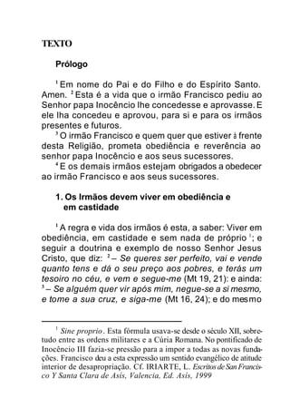TEXTO
Prólogo
1
Em nome do Pai e do Filho e do Espírito Santo.
Amen. 2
Esta é a vida que o irmão Francisco pediu ao
Senhor papa Inocêncio lhe concedesse e aprovasse.E
ele lha concedeu e aprovou, para si e para os irmãos
presentes e futuros.
3
O irmão Francisco e quem quer que estiver à frente
desta Religião, prometa obediência e reverência ao
senhor papa Inocêncio e aos seus sucessores.
4
E os demais irmãos estejam obrigados a obedecer
ao irmão Francisco e aos seus sucessores.
1. Os Irmãos devem viver em obediência e
em castidade
1
A regra e vida dos irmãos é esta, a saber: Viver em
obediência, em castidade e sem nada de próprio 1
; e
seguir a doutrina e exemplo de nosso Senhor Jesus
Cristo, que diz: 2
– Se queres ser perfeito, vai e vende
quanto tens e dá o seu preço aos pobres, e terás um
tesoiro no céu, e vem e segue-me (Mt 19, 21): e ainda:
3
– Se alguém quer vir após mim, negue-se a si mesmo,
e tome a sua cruz, e siga-me (Mt 16, 24); e do mesmo
1
Sine proprio. Esta fórmula usava-se desde o século XII, sobre-
tudo entre as ordens militares e a Cúria Romana. No pontificado de
Inocêncio III fazia-se pressão para a impor a todas as novas funda-
ções. Francisco deu a esta expressão um sentido evangélico de atitude
interior de desapropriação. Cf. IRIARTE, L. EscritosdeSanFrancis-
co Y Santa Clara de Asís, Valencia, Ed. Asís, 1999
 