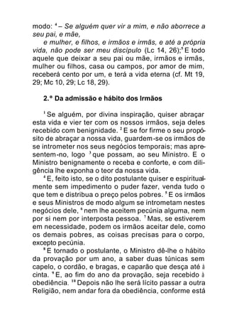 modo: 4
– Se alguém quer vir a mim, e não aborrece a
seu pai, e mãe,
e mulher, e filhos, e irmãos e irmãs, e até a própria
vida, não pode ser meu discípulo (Lc 14, 26);5
E todo
aquele que deixar a seu pai ou mãe, irmãos e irmãs,
mulher ou filhos, casa ou campos, por amor de mim,
receberá cento por um, e terá a vida eterna (cf. Mt 19,
29; Mc 10, 29; Lc 18, 29).
2.º Da admissão e hábito dos Irmãos
1
Se alguém, por divina inspiração, quiser abraçar
esta vida e vier ter com os nossos irmãos, seja deles
recebido com benignidade. 2
E se for firme o seu propó-
sito de abraçar a nossa vida, guardem-se os irmãos de
se intrometer nos seus negócios temporais; mas apre-
sentem-no, logo 3
que possam, ao seu Ministro. E o
Ministro benignamente o receba e conforte, e com dili-
gência lhe exponha o teor da nossa vida.
4
E, feito isto, se o dito postulante quiser e espiritual-
mente sem impedimento o puder fazer, venda tudo o
que tem e distribua o preço pelos pobres. 5
E os irmãos
e seus Ministros de modo algum se intrometam nestes
negócios dele, 6
nem lhe aceitem pecúnia alguma, nem
por si nem por interposta pessoa. 7
Mas, se estiverem
em necessidade, podem os irmãos aceitar dele, como
os demais pobres, as coisas precisas para o corpo,
excepto pecúnia.
8
E tornado o postulante, o Ministro dê-lhe o hábito
da provação por um ano, a saber duas túnicas sem
capelo, o cordão, e bragas, e caparão que desça até à
cinta. 9
E, ao fim do ano da provação, seja recebido à
obediência. 10
Depois não lhe será lícito passar a outra
Religião, nem andar fora da obediência, conforme está
 