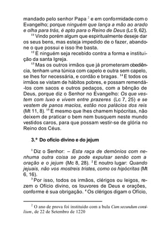 mandado pelo senhor Papa 2
e em conformidade com o
Evangelho; porque ninguém que lança a mão ao arado
e olha para trás, é apto para o Reino de Deus (Lc 9, 62).
11
Vindo porém algum que espiritualmente deseje dar
os seus bens, mas esteja impedido de o fazer, abando-
ne o que possui e isso lhe basta.
12
E ninguém seja recebido contra a forma e institui-
ção da santa Igreja.
13
Mas os outros irmãos que já prometeram obediên-
cia, tenham uma túnica com capelo e outra sem capelo,
se lhes for necessária, e cordão e bragas. 14
E todos os
irmãos se vistam de hábitos pobres, e possam remendá-
-los com sacos e outros pedaços, com a bênção de
Deus, porque diz o Senhor no Evangelho: Os que ves-
tem com luxo e vivem entre prazeres (Lc 7, 25) e se
vestem de panos macios, estão nos palácios dos reis
(Mt 11, 8). 15
E mesmo que lhes chamem hipócritas, não
deixem de praticar o bem nem busquem neste mundo
vestidos caros, para que possam vestir-se de glória no
Reino dos Céus.
3.º Do ofício divino e do jejum
1
Diz o Senhor: – Esta raça de demónios com ne-
nhuma outra coisa se pode expulsar senão com a
oração e o jejum (Mc 8, 28). 2
E noutro lugar: Quando
jejuais, não vos mostreis tristes, como os hipócritas (Mt
6, 16).
3
Por isso, todos os irmãos, clérigos ou leigos, re-
zem o Ofício divino, os louvores de Deus e orações,
conforme é sua obrigação. 4
Os clérigos digam o Ofício,
2
O ano de prova foi instituido com a bula Cum secundum consi-
lium, de 22 de Setembro de 1220
 