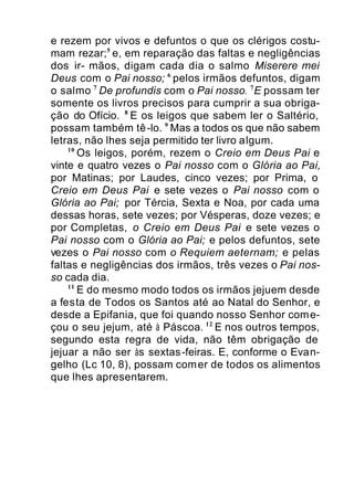 e rezem por vivos e defuntos o que os clérigos costu-
mam rezar;5
e, em reparação das faltas e negligências
dos ir- mãos, digam cada dia o salmo Miserere mei
Deus com o Pai nosso; 6
pelos irmãos defuntos, digam
o salmo 7
De profundis com o Pai nosso. 7
E possam ter
somente os livros precisos para cumprir a sua obriga-
ção do Ofício. 8
E os leigos que sabem ler o Saltério,
possam também tê-lo. 9
Mas a todos os que não sabem
letras, não lhes seja permitido ter livro algum.
10
Os leigos, porém, rezem o Creio em Deus Pai e
vinte e quatro vezes o Pai nosso com o Glória ao Pai,
por Matinas; por Laudes, cinco vezes; por Prima, o
Creio em Deus Pai e sete vezes o Pai nosso com o
Glória ao Pai; por Tércia, Sexta e Noa, por cada uma
dessas horas, sete vezes; por Vésperas, doze vezes; e
por Completas, o Creio em Deus Pai e sete vezes o
Pai nosso com o Glória ao Pai; e pelos defuntos, sete
vezes o Pai nosso com o Requiem aeternam; e pelas
faltas e negligências dos irmãos, três vezes o Pai nos-
so cada dia.
11
E do mesmo modo todos os irmãos jejuem desde
a festa de Todos os Santos até ao Natal do Senhor, e
desde a Epifania, que foi quando nosso Senhor come-
çou o seu jejum, até à Páscoa. 12
E nos outros tempos,
segundo esta regra de vida, não têm obrigação de
jejuar a não ser às sextas-feiras. E, conforme o Evan-
gelho (Lc 10, 8), possam comer de todos os alimentos
que lhes apresentarem.
 