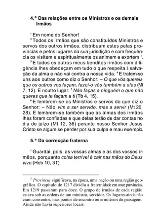 4.º Das relações entre os Ministros e os demais
Irmãos
1
Em nome do Senhor!
2
Todos os irmãos que são constituídos Ministros e
servos dos outros irmãos, distribuam estes pelas pro-
víncias e pelos lugares da sua jurisdição e com frequên-
cia os visitem e espiritualmente os animem e exortem 3
.
3
E todos os outros meus benditos irmãos com dili-
gência lhes obedeçam em tudo o que respeita à salva-
ção da alma e não vai contra a nossa vida. 4
E tratem-se
uns aos outros como diz o Senhor: – O que vós quereis
que os outros vos façam, fazei-o vós também a eles (Mt
7, 12). E noutro lugar: 5
Não faças a ninguém o que não
queres que te façam a ti (Tb 4, 15).
6
E lembrem-se os Ministros e servos do que diz o
Senhor: – Não vim a ser servido, mas a servir (Mt 20,
28). E lembrem-se também que as almas dos irmãos
lhes foram confiadas e que delas terão de dar contas no
dia do juízo (Mt 12, 36) perante nosso Senhor Jesus
Cristo se algum se perder por sua culpa e mau exemplo.
5.º Da correcção fraterna
1
Guardai, pois, as vossas almas e as dos vossos ir-
mãos, porquanto coisa terrível é cair nas mãos do Deus
vivo (Heb 10, 31).
3
Província significava, na época, uma nação ou uma região geo-
gráfica. O capítulo de 1217 dividiu a fraternidade em onze províncias.
Em 1219 passaram para doze. O grupo de irmãos de cada região
estava sob as ordens de um ministro, servidor. Os lugares ainda não
eram conventos, mas pontos de encontro ou ermitérios de passagem.
Ainda não havia superiores locais.
 