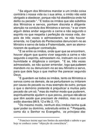 2
Se algum dos Ministros mandar a um irmão coisa
contrária à nossa vida ou à sua alma, o irmão não está
obrigado a obedecer, porque não há obediência onde há
delito ou pecado 4
. 3
E todos os irmãos que são súbditos
dos Ministros e servos, ponham discreta e diligente
atenção na conduta dos Ministros e servos; 4
e se virem
algum deles andar segundo a carne e não segundo o
espírito no que respeita à perfeição da nossa vida, de-
pois de três vezes o admoestarem, se não houver
emenda, no Capítulo do Pentecostes denunciem-no ao
Ministro e servo de toda a Fraternidade, sem se atemo-
rizarem de qualquer contradição.
5
E se entre os irmãos, onde quer que se encontrem,
houver algum que queira viver segundo a carne e não
segundo o espírito, admoestem-no, instruam-no e com
humildade e diligência o corrijam. 6
E se, três vezes
admoestado, se não quiser emendar, logo que puderem
mandem-no ou denunciem-no ao seu Ministro e servo,
para que dele faça o que melhor lhe parecer segundo
Deus.
7
E guardem-se todos os irmãos, tanto os Ministros e
servos como os demais, de se perturbarem ou irritarem
por causa do pecado ou mau exemplo de outro, porque
o que o demónio pretende é prejudicar a muitos pelo
pecado de um só; 8
mas do melhor modo que puderem,
espiritualmente ajudem o que pecou, porque nãosãoos
que têm saúde que precisam de médico, mas os que
estão doentes (Mt 9, 12 e Mc 2, 17).
9
Do mesmo modo, nenhum dos irmãos tenha qual-
quer poder ou domínio, sobretudo entre si. 10
Porquanto,
como diz o Senhor no Evangelho, os príncipes das
4
Francisco insiste aqui nos limites da autoridade e admite o que
hoje se conhece como “objecção de consciência”.
 