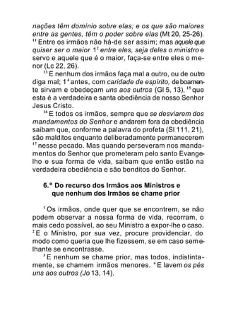 nações têm domínio sobre elas; e os que são maiores
entre as gentes, têm o poder sobre elas (Mt 20, 25-26).
11
Entre os irmãos não há-de ser assim; mas aquele que
quiser ser o maior 12
entre eles, seja deles o ministro e
servo e aquele que é o maior, faça-se entre eles o me-
nor (Lc 22, 26).
13
E nenhum dos irmãos faça mal a outro, ou de outro
diga mal; 14
antes, com caridade de espírito, deboamen-
te sirvam e obedeçam uns aos outros (Gl 5, 13), 15
que
esta é a verdadeira e santa obediência de nosso Senhor
Jesus Cristo.
16
E todos os irmãos, sempre que se desviarem dos
mandamentos do Senhor e andarem fora da obediência
saibam que, conforme a palavra do profeta (Sl 111, 21),
são malditos enquanto deliberadamente permanecerem
17
nesse pecado. Mas quando perseveram nos manda-
mentos do Senhor que prometeram pelo santo Evange-
lho e sua forma de vida, saibam que então estão na
verdadeira obediência e são benditos do Senhor.
6.º Do recurso dos Irmãos aos Ministros e
que nenhum dos Irmãos se chame prior
1
Os irmãos, onde quer que se encontrem, se não
podem observar a nossa forma de vida, recorram, o
mais cedo possível, ao seu Ministro a expor-lhe o caso.
2
E o Ministro, por sua vez, procure providenciar, do
modo como queria que lhe fizessem, se em caso seme-
lhante se encontrasse.
3
E nenhum se chame prior, mas todos, indistinta-
mente, se chamem irmãos menores. 4
E lavem os pés
uns aos outros (Jo 13, 14).
 