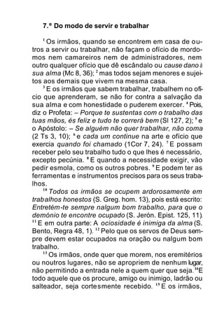 7.º Do modo de servir e trabalhar
1
Os irmãos, quando se encontrem em casa de ou-
tros a servir ou trabalhar, não façam o ofício de mordo-
mos nem camareiros nem de administradores, nem
outro qualquer ofício que dê escândalo ou cause dano à
sua alma (Mc 8, 36); 2
mas todos sejam menores e sujei-
tos aos demais que vivem na mesma casa.
3
E os irmãos que sabem trabalhar, trabalhem no ofí-
cio que aprenderam, se não for contra a salvação da
sua alma e com honestidade o puderem exercer. 4
Pois,
diz o Profeta: – Porque te sustentas com o trabalho das
tuas mãos, és feliz e tudo te correrá bem (Sl 127, 2); 5
e
o Apóstolo: – Se alguém não quer trabalhar, não coma
(2 Ts 3, 10); 6
e cada um continue na arte e ofício que
exercia quando foi chamado (1Cor 7, 24). 7
E possam
receber pelo seu trabalho tudo o que lhes é necessário,
excepto pecúnia. 8
E quando a necessidade exigir, vão
pedir esmola, como os outros pobres. 9
E podem ter as
ferramentas e instrumentos precisos para os seus traba-
lhos.
10
Todos os irmãos se ocupem ardorosamente em
trabalhos honestos (S. Greg. hom. 13), pois está escrito:
Entretém-te sempre nalgum bom trabalho, para que o
demónio te encontre ocupado (S. Jerón. Epist. 125, 11).
11
E em outra parte: A ociosidade é inimiga da alma (S.
Bento, Regra 48, 1). 12
Pelo que os servos de Deus sem-
pre devem estar ocupados na oração ou nalgum bom
trabalho.
13
Os irmãos, onde quer que morem, nos eremitérios
ou noutros lugares, não se apropriem de nenhum lugar,
não permitindo a entrada nele a quem quer que seja.14
E
todo aquele que os procure, amigo ou inimigo, ladrão ou
salteador, seja cortesmente recebido. 15
E os irmãos,
 