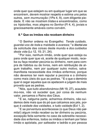 onde quer que estejam ou em qualquer lugar em que se
encontrem, devem mostrar respeito e estima uns pelos
outros, sem murmuração (1Pe 4, 9), com diligente pie-
dade. E não se mostrem tristes e ensombrados, como
os hipócritas, mas alegres no Senhor (Fl 4, 4), joviais e
graciosamente amáveis como convém.
8.º Que os Irmãos não recebam dinheiro
1
O Senhor ordena no Evangelho: Tende cuidado,
guardai-vos de toda a maldade e avareza; 2
e libertai-vos
da solicitude das coisas deste mundo e dos cuidados
desta vida (Lc 12, 15; 21, 24).
3
Por isso, nenhum irmão, onde quer que esteja ou
para onde quer que vá, aceite de qualquer modo, rece-
ba ou faça receber pecúnia ou dinheiro, nem para com-
pra de hábitos ou de livros, nem em retribuição de al-
gum trabalho, nem por qualquer outro motivo, salva
manifesta necessidade dos irmãos enfermos; porque
não devemos ter nem reputar a pecúnia e o dinheiro
como mais úteis do que as pedras. 4
E o que o demónio
quer é cegar aqueles que os apetecem e julgam de mais
proveito que as pedras.
5
Nós, que tudo abandonámos (Mt 19, 27), acautele-
mo-nos, não vá suceder que, por coisa de nenhum
valor, percamos o Reino dos Céus.
6
E se, nalguma parte, acharmos dinheiro, não cui-
demos dele mais que do pó que calcamos aos pés, por-
que é vaidade das vaidades, e tudo vaidade (Ecl 1, 2).
7
E se porventura acontecesse (o que Deus não per-
mita!) algum irmão receber ou ter dinheiro ou pecúnia,
excepção feita somente no caso da sobredita necessi-
dade dos enfermos, todos os irmãos o tenham por falso
irmão e apóstata, por salteador e ladrão e por pessoa
 