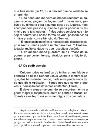 que traz bolsa (Jo 12, 6), a não ser que de verdade se
arrependa.
8
E de nenhuma maneira os irmãos recebam ou fa-
çam receber, peçam ou façam pedir, de esmola, pe-
cúnia ou dinheiro para algumas casas ou lugares, nem
acompanhem pessoa que ande a pedir pecúnia ou di-
nheiro para tais lugares 5
. 9
Mas outros serviços que não
sejam contrários à nossa forma de vida, possam-nos os
irmãos prestar com a bênção do Senhor.
10
E em caso de manifesta necessidade dos leprosos,
possam os irmãos pedir esmola para eles. 11
Tenham,
todavia, muito cuidado no que respeita a pecúnia.
12
E do mesmo modo guardem-se os irmãos de se
porem a percorrer terras, atraídos pela ambição do
ganho.
9.º Do pedir esmola
1
Cuidem todos os irmãos de imitar a humildade e
pobreza de nosso Senhor Jesus Cristo, e lembrem-se
que, dos bens deste mundo, nada mais precisamos ter
do que diz o Apóstolo: – Tendo nós que comer e que
vestir, com isso nos devemos contentar (1Tm 6, 8).
2
E devem alegrar-se quando se encontram entre a
gente vulgar e desprezível, entre os pobres e fracos, os
doentes e os leprosos e os mendigos dos caminhos.
5
Aqui se entende a atitude de Francisco em relação ao dinheiro.
Para um mosteiro beneditino a tentação era a de acrescentarterrenos
para aumentar o património. Para uma fraternidade itinerante, numa
sociedade em que os artesãos e comerciantes começavam a dominar, o
perigo era ceder à tentação do dinheiro. Os irmãos deviam ser servi-
çais e partilhar a vida dos pobres, mas sem recolher ao salário.
 