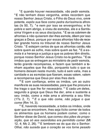3
E quando houver necessidade, vão pedir esmola.
4
E não tenham disso vergonha, antes recordem que
nosso Senhor Jesus Cristo, o Filho do Deus vivo, omni-
potente, expôs sua face como pedra duríssima às afron-
tas (Is 50, 7), 5
e nem por isso se envergonhou; e foi
pobre e sem abrigo, e viveu de esmolas, ele e a Santís-
sima Virgem e os seus discípulos. 6
E se os cobrirem de
afrontas e não quiserem dar-lhes esmola, dêem por isso
graças a Deus, porque por essas afrontas hão-de rece-
ber grande honra no tribunal de nosso Senhor Jesus
Cristo. 7
E estejam certos de que as afrontas cairão, não
sobre quem as sofre, mas sobre quem as faz. 8
E a es-
mola é a herança e justiça a que os pobres têm direito,
porque nosso Senhor Jesus Cristo no-la ganhou. 9
E os
irmãos que se entregam ao ministério de pedir esmola,
terão grande recompensa, e fazem que também a te-
nham aqueles que lha dão, porquanto tudo o que os
homens deixam neste mundo, tudo é sem valia, mas a
caridade e as esmolas que fizeram, essas valem, valem
a recompensa que Deus por elas lhes dará.
10
E com confiança, entre os irmãos, um ao outro
manifeste as suas necessidades, para que lhe procure e
lhe traga o que lhe for necessário. 11
E cada um deles,
segundo a graça que Deus lhe der, ame e sustente a
seu irmão, como a mãe ama e alimenta a seu filho
(1Ts 2, 7). 12
E o que não come, não julgue o que
come (Rm 14, 3).
13
E, havendo necessidade, a todos os irmãos, onde
quer que se encontrem, lhes seja lícito comer de todos
os alimentos que os homens podem comer, como o
Senhor disse de David, que comeu dos pães da propo-
sição, que só aos sacerdotes era permitido comer (Mt
12, 4; Mc 2, 26). 14
E lembrem-se do que diz o Senhor:
Olhai, não suceda que o coração se vos torne pesado
 