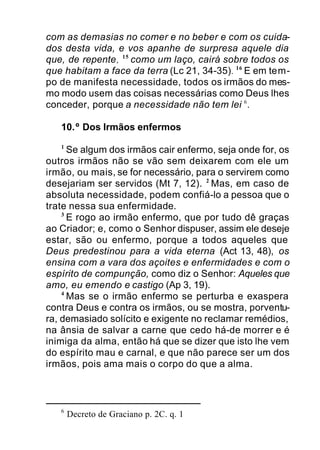 com as demasias no comer e no beber e com os cuida-
dos desta vida, e vos apanhe de surpresa aquele dia
que, de repente, 15
como um laço, cairá sobre todos os
que habitam a face da terra (Lc 21, 34-35). 16
E em tem-
po de manifesta necessidade, todos os irmãos do mes-
mo modo usem das coisas necessárias como Deus lhes
conceder, porque a necessidade não tem lei 6
.
10.º Dos Irmãos enfermos
1
Se algum dos irmãos cair enfermo, seja onde for, os
outros irmãos não se vão sem deixarem com ele um
irmão, ou mais, se for necessário, para o servirem como
desejariam ser servidos (Mt 7, 12). 2
Mas, em caso de
absoluta necessidade, podem confiá-lo a pessoa que o
trate nessa sua enfermidade.
3
E rogo ao irmão enfermo, que por tudo dê graças
ao Criador; e, como o Senhor dispuser, assim ele deseje
estar, são ou enfermo, porque a todos aqueles que
Deus predestinou para a vida eterna (Act 13, 48), os
ensina com a vara dos açoites e enfermidades e com o
espírito de compunção, como diz o Senhor: Aqueles que
amo, eu emendo e castigo (Ap 3, 19).
4
Mas se o irmão enfermo se perturba e exaspera
contra Deus e contra os irmãos, ou se mostra, porventu-
ra, demasiado solícito e exigente no reclamar remédios,
na ânsia de salvar a carne que cedo há-de morrer e é
inimiga da alma, então há que se dizer que isto lhe vem
do espírito mau e carnal, e que não parece ser um dos
irmãos, pois ama mais o corpo do que a alma.
6
Decreto de Graciano p. 2C. q. 1
 