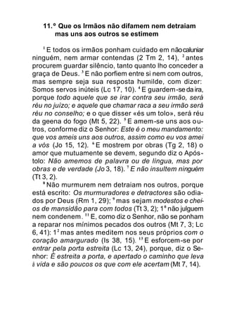 11.º Que os Irmãos não difamem nem detraiam
mas uns aos outros se estimem
1
E todos os irmãos ponham cuidado em nãocaluniar
ninguém, nem armar contendas (2 Tm 2, 14), 2
antes
procurem guardar silêncio, tanto quanto lho conceder a
graça de Deus. 3
E não porfiem entre si nem com outros,
mas sempre seja sua resposta humilde, com dizer:
Somos servos inúteis (Lc 17, 10). 4
E guardem-se da ira,
porque todo aquele que se irar contra seu irmão, será
réu no juízo; e aquele que chamar raca a seu irmão será
réu no conselho; e o que disser «és um tolo», será réu
da geena do fogo (Mt 5, 22). 5
E amem-se uns aos ou-
tros, conforme diz o Senhor: Este é o meu mandamento:
que vos ameis uns aos outros, assim como eu vos amei
a vós (Jo 15, 12). 6
E mostrem por obras (Tg 2, 18) o
amor que mutuamente se devem, segundo diz o Após-
tolo: Não amemos de palavra ou de língua, mas por
obras e de verdade (Jo 3, 18). 7
E não insultem ninguém
(Tt 3, 2).
8
Não murmurem nem detraiam nos outros, porque
está escrito: Os murmuradores e detractores são odia-
dos por Deus (Rm 1, 29); 9
mas sejam modestos e chei-
os de mansidão para com todos (Tt 3, 2); 10
não julguem
nem condenem. 11
E, como diz o Senhor, não se ponham
a reparar nos mínimos pecados dos outros (Mt 7, 3; Lc
6, 41): 12
mas antes meditem nos seus próprios com o
coração amargurado (Is 38, 15). 13
E esforcem-se por
entrar pela porta estreita (Lc 13, 24), porque, diz o Se-
nhor: É estreita a porta, e apertado o caminho que leva
à vida e são poucos os que com ele acertam (Mt 7, 14).
 
