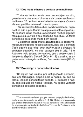 12.º Dos maus olhares e do trato com mulheres
1
Todos os irmãos, onde quer que estejam ou vão,
guardem-se dos maus olhares e da conversação com
mulheres. 2
E nenhum se entretenha ou viaje a sós com
elas ou partilhe à mesa do mesmo prato.
3
Os sacerdotes falem-lhes com honestidade, quan-
do lhes dão a penitência ou algum conselho espiritual.
4
E nenhum irmão receba à obediência mulher alguma;
mas que ela, ouvido o seu conselho espiritual, vá fazer
penitência para onde muito bem quiser 7
.
5
E sejamos todos muito acautelados, e conserve-
mos puros todos os nossos sentidos, pois diz o Senhor:
Todo aquele que olha uma mulher para a desejar, já
cometeu adultério, no seu coração (Mt 5, 28). 6
E o
Apóstolo: Não sabeis, porventura, que o vosso corpo é
templo do Espírito Santo? (1Cor 6, 19) e assim, se al-
guém violar o templo de Deus, Deus o destruirá (1Cor3,
17).
13.º Do castigo a dar aos fornicários
1
Se algum dos irmãos, por instigação do demónio,
cair em fornicação, dispa-se-lhe o hábito, de que se
tornou indigno por seu torpe pecado. E, deposto o hábi-
to, seja expulso da nossa Religião. 2
E depois vá fazer
penitência dos seus pecados.
7
Tratava-se de mulheres que, por causa da pregação dos irmãos,
também queriam mudar de vida (cf. LP 34). Muitas vezes acontecia
que grupos de mulheres viviam a vida de penitência sob a obediência
de um sacerdote. A fundação da Ordem Terceira da Penitência veio
clarificar muitas situações.
 