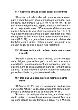 14.º Como os Irmãos devem andar pelo mundo
1
Quando os irmãos vão pelo mundo, nada levem
para o caminho, nem saco, nem alforge, nem pão, nem
dinheiro, nem bordão (Lc 9, 3; 10, 4; Mt 10, 10). 2
E, ao
entrar em qualquer casa, digam, antes de mais nada: –
A paz seja nesta casa. 3
E enquanto aí demoram, co-
mam e bebam do que lhes oferecerem (Lc 10, 5. 7
).
4
Não oponham resistência a quem lhes fizer mal, mas
se alguém os ferir numa face, apresentem também a
outra (Mt 5, 39);5
e a quem lhes tirar o manto, deixem-lhe
também levar a túnica. 6
Dêem a quem lhes pedir; e se
alguém pegar do que é deles, não reclamem.
15.º Que os Irmãos não tenham besta nem andem
a cavalo
1
Mando a todos os meus irmãos, assim clérigos
como leigos, que andam pelo mundo ou moram nos
eremitérios, que de modo nenhum, nem por si, nem por
outrem, nem de outra qualquer maneira, tenham besta
alguma. 2
E não andem a cavalo, a não ser obrigados
por enfermidade ou grande necessidade.
16.º Dos que vão para entre os moiros e outros
infiéis
1
O Senhor diz: Eis que vos envio como ovelhas para
o meio dos lobos. 2
Sede, pois, prudentes como as ser-
pentes, e simples como as pombas (Mt 10, 16).
3
Portanto, se qualquer dos irmãos, por divina inspi-
ração, quiser ir para entre os moiros e outros infiéis, que
vá, com licença do seu Ministro e servo. 4
E o Ministro
 