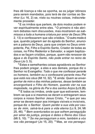 lhes dê licença e não se oponha, se os julgar idóneos
para serem mandados, pois terá de dar contas ao Se-
nhor (Lc 16, 2) se, nisto ou noutras coisas, indiscreta-
mente proceder.
5
E os irmãos que partem, de dois modos podem vi-
ver espiritualmente entre eles. 6
O primeiro é não abri-
rem debates nem discussões, mas mostrarem-se sub-
missos a toda a humana criatura por amor de Deus (1Pe
2, 13) e confessarem que são cristãos. 7
O outro modo é
que, quando julgarem ser do agrado do Senhor, anunci-
em a palavra de Deus, para que creiam no Deus omni-
potente, Pai, Filho e Espírito Santo, Criador de todas as
coisas, no Filho Redentor e Salvador, e sejam baptiza-
dos e se façam cristãos, porque, quem não renascer da
água e do Espírito Santo, não pode entrar no reino de
Deus (Jo 3, 5).
8
Estas e semelhantes coisas agradáveis ao Senhor
lhes podem pregar, a eles e aos demais, porque diz o
Senhor no Evangelho: Todo o que me confessar perante
os homens, também eu o confessarei perante meu Pai
que está nos céus (Mt 10, 32). 9
E ainda: Quem se enver-
gonhar de mim e das minhas palavras, desse também se
envergonhará o Filho do Homem, quando vier na sua
majestade, na glória do Pai e dos santos Anjos (Lc9,26).
10
E todos os irmãos, onde quer que estiverem, lem-
brem-se que a si mesmos se deram e entregaram seus
corpos a nosso Senhor Jesus Cristo, 11
e que por seu
amor se devem expor aos inimigos visíveis e invisíveis,
porque diz o Senhor: Quem perder a sua vida por cau-
sa de mim, salvá-la-á para a vida eterna (Lc 9, 24; Mt
25, 46). 12
Bem-aventurados os que sofrem perseguição
por amor da justiça, porque é deles o Reino dos Céus
(Mt 5, 10). 13
Se me perseguiram a mim, também a vós
vos vão perseguir (Jo 15, 20). 14
Mas, se vos persegui-
 