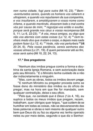 rem numa cidade, fugi para outra (Mt 10, 23). 15
Bem-
-aventurados sereis, quando os homens vos odiarem e
ultrajarem, e quando vos repulsarem da sua companhia,
e vos insultarem, e amaldiçoarem o vosso nome como
infame, e quando mentindo, disserem todo o mal contra
vós por causa de mim; 16
regozijai-vos então e exultai,
porque será grande nos céus a vossa recompensa (Mt
5, 11; Lc 6, 22-23). 17
A vós, meus amigos, eu digo que
não vos aterreis com estas coisas (Lc 12, 4) 18
nem te-
nhais medo dos que matam o corpo, e depois mais nada
podem fazer (Lc 12, 4). 19
Vede, não vos perturbeis 20
(Mt
20 24, 6). Pela vossa paciência, sereis senhores das
vossas almas (Lc 21, 19). E quem perseverar até ao fim,
esse será salvo (Mt 10, 22; 24, 13).
17.º Dos pregadores
1
Nenhum dos irmãos pregue contra a forma e dou-
trina da santa Igreja Romana, e sem autorização dada
pelo seu Ministro. 2
E o Ministro tenha cuidado de a não
dar indiscretamente a ninguém.
3
Mas, com as obras, todos os irmãos devem pregar.
4
E nenhum Ministro ou pregador proceda como se
fosse dono do ministério dos irmãos ou do ofício de
pregar; mas na hora em que lhe for mandado, sem
qualquer contradição, deixe o seu ofício.
5
Pelo que, na caridade que é Deus (1Jo 4, 16), eu
suplico a todos os meus irmãos que pregam, rezam,
trabalham, quer clérigos quer leigos, 6
que cuidem de se
humilhar em todas as coisas, não se desvanecendo das
boas palavras e obras e nem mesmo de qualquer outro
bem que Deus diz ou faz ou alguma vez tenha operado
neles ou por meio deles, segundo o que diz o Senhor:
 