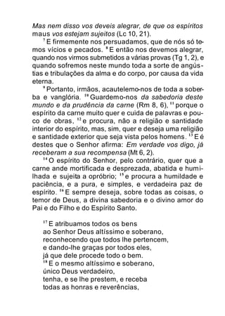 Mas nem disso vos deveis alegrar, de que os espíritos
maus vos estejam sujeitos (Lc 10, 21).
7
E firmemente nos persuadamos, que de nós só te-
mos vícios e pecados. 8
E então nos devemos alegrar,
quando nos virmos submetidos a várias provas (Tg 1, 2), e
quando sofremos neste mundo toda a sorte de angús-
tias e tribulações da alma e do corpo, por causa da vida
eterna.
9
Portanto, irmãos, acautelemo-nos de toda a sober-
ba e vanglória. 10
Guardemo-nos da sabedoria deste
mundo e da prudência da carne (Rm 8, 6), 11
porque o
espírito da carne muito quer e cuida de palavras e pou-
co de obras, 12
e procura, não a religião e santidade
interior do espírito, mas, sim, quer e deseja uma religião
e santidade exterior que seja vista pelos homens. 13
E é
destes que o Senhor afirma: Em verdade vos digo, já
receberam a sua recompensa (Mt 6, 2).
14
O espírito do Senhor, pelo contrário, quer que a
carne ande mortificada e desprezada, abatida e humi-
lhada e sujeita a opróbrio; 15
e procura a humildade e
paciência, e a pura, e simples, e verdadeira paz de
espírito. 16
E sempre deseja, sobre todas as coisas, o
temor de Deus, a divina sabedoria e o divino amor do
Pai e do Filho e do Espírito Santo.
17
E atribuamos todos os bens
ao Senhor Deus altíssimo e soberano,
reconhecendo que todos lhe pertencem,
e dando-lhe graças por todos eles,
já que dele procede todo o bem.
18
E o mesmo altíssimo e soberano,
único Deus verdadeiro,
tenha, e se lhe prestem, e receba
todas as honras e reverências,
 