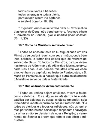 todos os louvores e bênçãos,
todas as graças e toda a glória,
porque todo o bem lhe pertence,
e só ele é bom (Lc 18, 19).
19
E quando virmos ou ouvirmos dizer ou fazer mal ou
blasfemar de Deus, nós bendigamo-lo, façamos o bem
e louvemos ao Senhor, que é bendito pelos séculos
(Rm 1, 25).
18.º Como os Ministros se hão-de reunir
1
Todos os anos na festa de S. Miguel cada um dos
Ministros se poderá reunir com seus irmãos, onde bem
lhes parecer, a tratar das coisas que se referem ao
serviço de Deus. 2
E todos os Ministros, os que vivem
nas terras de Além-mar e de Além-dos-Montes,umavez
cada três anos, e os demais ministros uma vez cada
ano, venham ao capítulo, na festa do Pentecostes, a S.
Maria da Porciúncula, a não ser que outra coisa ordene
o Ministro e servo de toda a Fraternidade.
19.º Que os Irmãos vivam catolicamente
1
Todos os irmãos sejam católicos, vivam e falem
como católicos. 2
E se algum se afastar da fé e vida
católica por palavras ou obras, e não se emendar, seja
irremediavelmente expulso da nossa Fraternidade. 3
Ea
todos os clérigos e a todos os religiosos, nós os tenha-
mos por senhores nas coisas que respeitam à salvação
da alma e não se desviam da nossa Religião; e vene-
remos no Senhor a ordem que têm, o seu ofício e mi-
nistério.
 