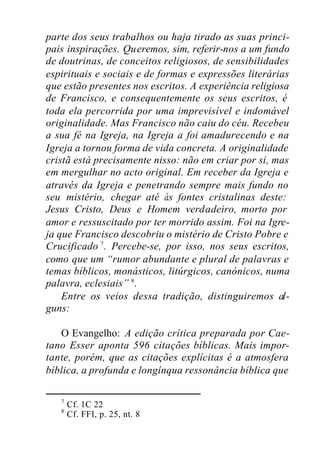 parte dos seus trabalhos ou haja tirado as suas princi-
pais inspirações. Queremos, sim, referir-nos a um fundo
de doutrinas, de conceitos religiosos, de sensibilidades
espirituais e sociais e de formas e expressões literárias
que estão presentes nos escritos. A experiência religiosa
de Francisco, e consequentemente os seus escritos, é
toda ela percorrida por uma imprevisível e indomável
originalidade. Mas Francisco não caiu do céu. Recebeu
a sua fé na Igreja, na Igreja a foi amadurecendo e na
Igreja a tornou forma de vida concreta. A originalidade
cristã está precisamente nisso: não em criar por si, mas
em mergulhar no acto original. Em receber da Igreja e
através da Igreja e penetrando sempre mais fundo no
seu mistério, chegar até às fontes cristalinas deste:
Jesus Cristo, Deus e Homem verdadeiro, morto por
amor e ressuscitado por ter morrido assim. Foi na Igre-
ja que Francisco descobriu o mistério de Cristo Pobre e
Crucificado 7
. Percebe-se, por isso, nos seus escritos,
como que um “rumor abundante e plural de palavras e
temas bíblicos, monásticos, litúrgicos, canónicos, numa
palavra, eclesiais” 8
.
Entre os veios dessa tradição, distinguiremos al-
guns:
O Evangelho: A edição crítica preparada por Cae-
tano Esser aponta 596 citações bíblicas. Mais impor-
tante, porém, que as citações explícitas é a atmosfera
bíblica, a profunda e longínqua ressonância bíblica que
7
Cf. 1C 22
8
Cf. FFI, p. 25, nt. 8
 