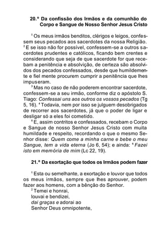 20.º Da confissão dos Irmãos e da comunhão do
Corpo e Sangue de Nosso Senhor Jesus Cristo
1
Os meus irmãos benditos, clérigos e leigos, confes-
sem seus pecados aos sacerdotes da nossa Religião.
2
E se isso não for possível, confessem-se a outros sa-
cerdotes prudentes e católicos, ficando bem crentes e
considerando que seja de que sacerdote for que rece-
bam a penitência e absolvição, de certeza são absolvi-
dos dos pecados confessados, desde que humildemen-
te e fiel mente procurem cumprir a penitência que lhes
impuseram.
3
Mas no caso de não poderem encontrar sacerdote,
confessem-se a seu irmão, conforme diz o apóstolo S.
Tiago: Confessai uns aos outros os vossos pecados (Tg
5, 16). 4
Todavia, nem por isso se julguem desobrigados
de recorrer aos sacerdotes, já que o poder de ligar e
desligar só a eles foi cometido.
5
E, assim contritos e confessados, recebam o Corpo
e Sangue de nosso Senhor Jesus Cristo com muita
humildade e respeito, recordando o que o mesmo Se-
nhor disse: Quem come a minha carne e bebe o meu
Sangue, tem a vida eterna (Jo 6, 54); e ainda: 6
Fazei
isto em memória de mim (Lc 22, 19).
21.º Da exortação que todos os Irmãos podem fazer
1
Esta ou semelhante, a exortação e louvor que todos
os meus irmãos, sempre que lhes aprouver, podem
fazer aos homens, com a bênção do Senhor.
2
Temei e honrai,
louvai e bendizei,
dai graças e adorai ao
Senhor Deus omnipotente,
 