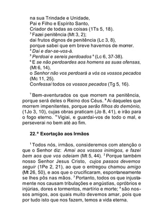 na sua Trindade e Unidade,
Pai e Filho e Espírito Santo,
Criador de todas as coisas (1Ts 5, 18).
3
Fazei penitência (Mt 3, 2);
dai frutos dignos de penitência (Lc 3, 8),
porque sabei que em breve havemos de morrer.
4
Dai e dar-se-vos-á.
5
Perdoai e sereis perdoados 6
(Lc 6, 37-38).
6
E se não perdoardes aos homens as suas ofensas,
(Mt 6, 14),
o Senhor não vos perdoará a vós os vossos pecados
(Mc 11, 25).
Confessai todos os vossos pecados (Tg 5, 16).
7
Bem-aventurados os que morrem na penitência,
porque será deles o Reino dos Céus. 8
Ai daqueles que
morrem impenitentes, porque serão filhos do demónio,
(1Jo 3, 10), cujas obras praticam (Jo 8, 41), e irão para
o fogo eterno. 9
Vigiai, e guardai-vos de todo o mal, e
perseverai no bem até ao fim.
22.º Exortação aos Irmãos
1
Todos nós, irmãos, consideremos com atenção o
que o Senhor diz: Amai aos vossos inimigos, e fazei
bem aos que vos odeiam (Mt 5, 44). 2
Porque também
nosso Senhor Jesus Cristo, cujos passos devemos
seguir (1Pe 2, 21), ao que o entregou chamou amigo
(Mt 26, 50), e aos que o crucificaram, espontaneamente
se lhes pôs nas mãos. 3
Portanto, todos os que injusta-
mente nos causam tribulações e angústias, opróbrios e
injúrias, dores e tormentos, martírio e morte; 4
são nos-
sos amigos, aos quais muito devemos amar, pois que
por tudo isto que nos fazem, temos a vida eterna.
 