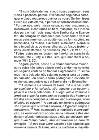 5
E com ódio tratemos, sim, o nosso corpo com seus
vícios e pecados, porque, vivendo nós segundo a carne,
quer o diabo roubar-nos o amor de nosso Senhor Jesus
Cristo e a vida eterna, e perder-se com todos no inferno.
6
Porque nós, pela nossa culpa, somos asquerosos,
miseráveis, e contrários ao bem, mas prontos e inclina-
dos para o mal, 7
pois, segundo o Senhor diz no Evange-
lho, do coração do homem é que procedem e vêm os
maus pensamentos, os adultérios, as fornicações, os
homicídios, os roubos, a avareza, a maldade, o embus-
te, a impudicícia, os maus olhares, os falsos testemu-
nhos, as blasfémias, os desatinos (Mc 7, 21; Mt 15, 19).
8
Todos estes males brotam do interior do coração do
homem (Mc 7, 23); e estes, sim, que mancham o ho-
mem (Mt 15, 20).
9
Agora, porém, desde que abandonámos o mundo,
outra coisa não temos a fazer senão andarmos solícitos
em seguir a vontade do Senhor e agradar-lhe. 10
Tenha-
mos muito cuidado, não sejamos como a terra da berma
do caminho, ou como a terra pedregosa e coberta de
espinhos, segundo o que o Senhor diz no Evangelho:
11
A semente é a palavra de Deus. 12
A que caiu junto
ao caminho e foi calcada, são aqueles que ouvem a
palavra e não a entendem; 13
e logo vem o demónio e
arrebata o que foi semeado no coração dos homens e
tira dos seus corações a palavra, não suceda que, acre-
ditando, se salvem. 14
A que caiu em terreno pedregoso
são aqueles que ouviram a palavra, e logo com alegria a
receberam. 15
Mas, sobrevindo a tribulação e persegui-
ção, se escandalizam por causa da palavra; estes não
deixam afundar em si as raízes e não perseveram, por-
que a um tempo crêem, mas esmorecem na hora da
tentação. 16
A que caiu entre espinhos são aqueles que
ouvem a palavra de Deus, mas os cuidados e inquieta-
 