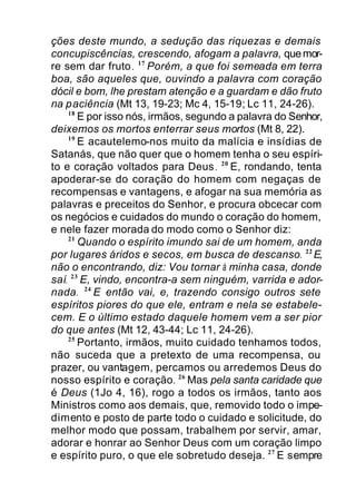ções deste mundo, a sedução das riquezas e demais
concupiscências, crescendo, afogam a palavra, quemor-
re sem dar fruto. 17
Porém, a que foi semeada em terra
boa, são aqueles que, ouvindo a palavra com coração
dócil e bom, lhe prestam atenção e a guardam e dão fruto
na paciência (Mt 13, 19-23; Mc 4, 15-19; Lc 11, 24-26).
18
E por isso nós, irmãos, segundo a palavra do Senhor,
deixemos os mortos enterrar seus mortos (Mt 8, 22).
19
E acautelemo-nos muito da malícia e insídias de
Satanás, que não quer que o homem tenha o seu espíri-
to e coração voltados para Deus. 20
E, rondando, tenta
apoderar-se do coração do homem com negaças de
recompensas e vantagens, e afogar na sua memória as
palavras e preceitos do Senhor, e procura obcecar com
os negócios e cuidados do mundo o coração do homem,
e nele fazer morada do modo como o Senhor diz:
21
Quando o espírito imundo sai de um homem, anda
por lugares áridos e secos, em busca de descanso. 22
E,
não o encontrando, diz: Vou tornar à minha casa, donde
saí. 23
E, vindo, encontra-a sem ninguém, varrida e ador-
nada. 24
E então vai, e, trazendo consigo outros sete
espíritos piores do que ele, entram e nela se estabele-
cem. E o último estado daquele homem vem a ser pior
do que antes (Mt 12, 43-44; Lc 11, 24-26).
25
Portanto, irmãos, muito cuidado tenhamos todos,
não suceda que a pretexto de uma recompensa, ou
prazer, ou vantagem, percamos ou arredemos Deus do
nosso espírito e coração. 26
Mas pela santa caridade que
é Deus (1Jo 4, 16), rogo a todos os irmãos, tanto aos
Ministros como aos demais, que, removido todo o impe-
dimento e posto de parte todo o cuidado e solicitude, do
melhor modo que possam, trabalhem por servir, amar,
adorar e honrar ao Senhor Deus com um coração limpo
e espírito puro, o que ele sobretudo deseja. 27
E sempre
 